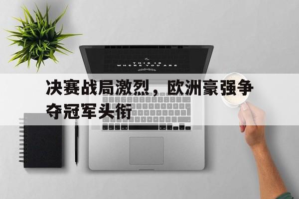db电竞 官网-决赛战局激烈，欧洲豪强争夺冠军头衔