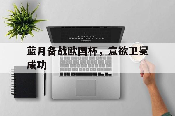 db真人官网入口-蓝月备战欧国杯，意欲卫冕成功的简单介绍