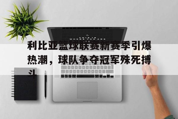 db gaming login-利比亚篮球联赛新赛季引爆热潮，球队争夺冠军殊死搏斗的简单介绍